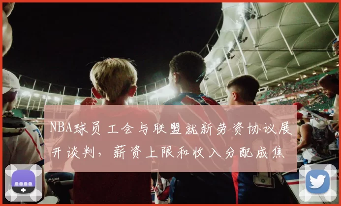 NBA球员工会与联盟就新劳资协议展开谈判,薪资上限和收入分配成焦点