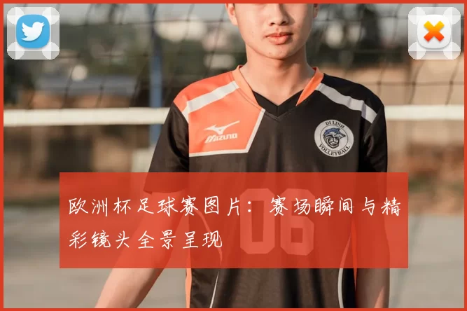 欧洲杯足球赛图片:赛场瞬间与精彩镜头全景呈现