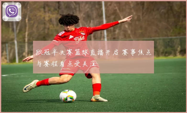 欧冠半决赛篮球直播开启 赛事焦点与赛程看点受关注