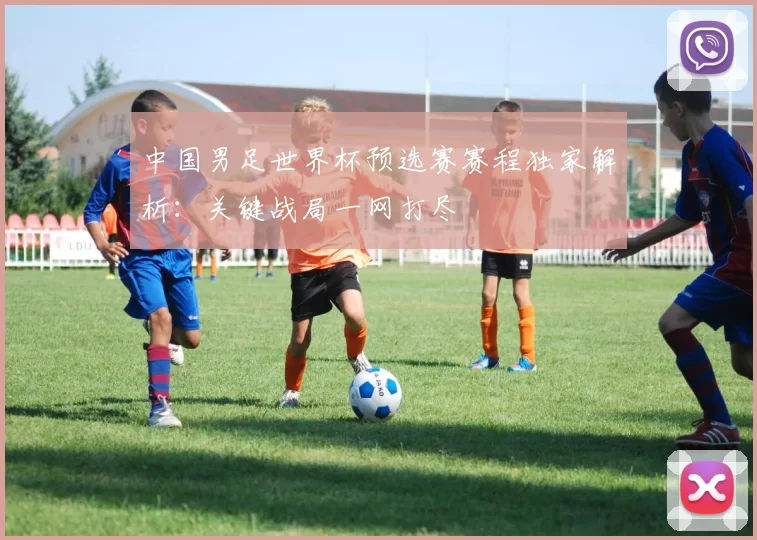 中国男足世界杯预选赛赛程独家解析:关键战局一网打尽