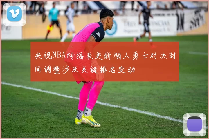 央视NBA转播表更新湖人勇士对决时间调整涉及关键排名变动