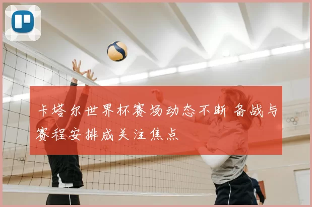 卡塔尔世界杯赛场动态不断 备战与赛程安排成关注焦点