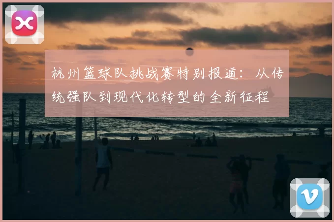 杭州篮球队挑战赛特别报道：从传统强队到现代化转型的全新征程