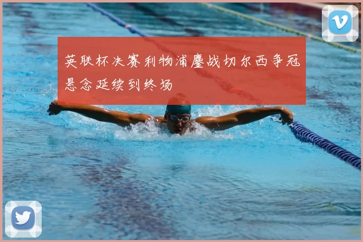 英联杯决赛利物浦鏖战切尔西争冠悬念延续到终场