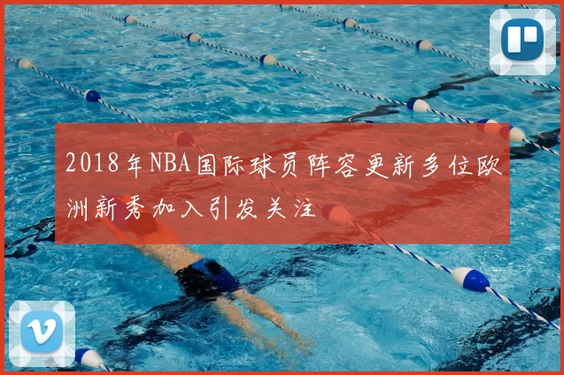 2018年NBA国际球员阵容更新多位欧洲新秀加入引发关注