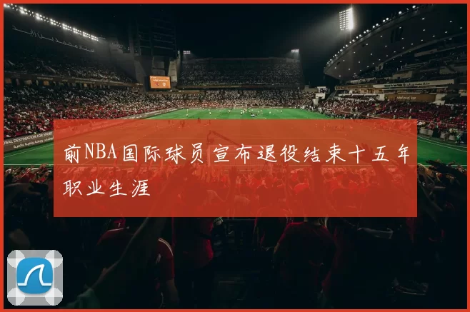 前NBA国际球员宣布退役结束十五年职业生涯