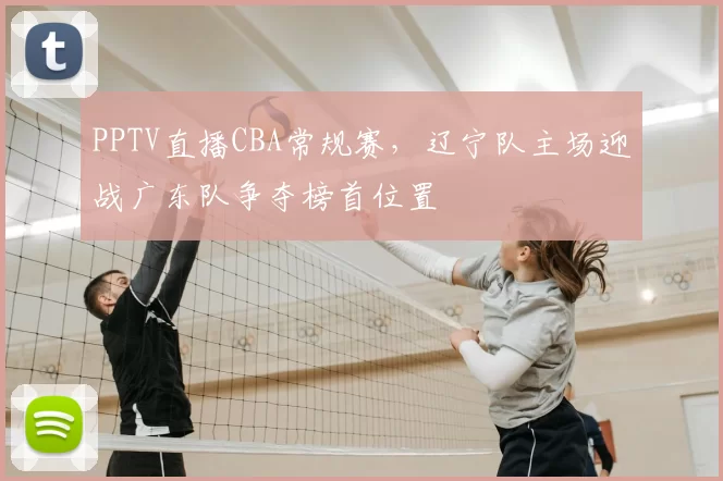 PPTV直播CBA常规赛,辽宁队主场迎战广东队争夺榜首位置
