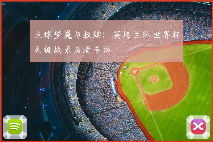 点球梦魇与救赎:英格兰队世界杯关键战亲历者专访