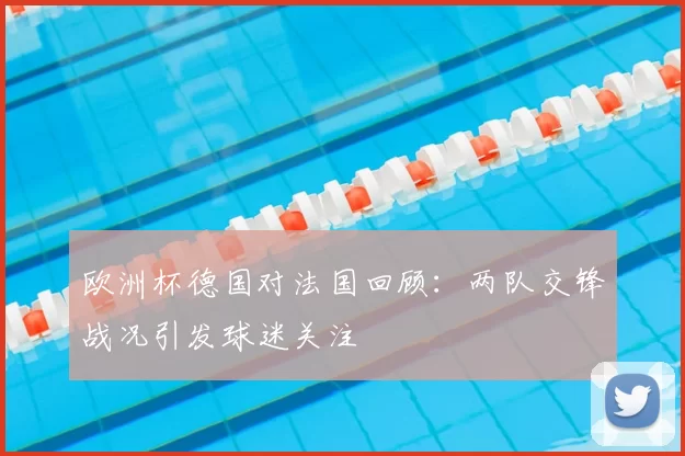 欧洲杯德国对法国回顾:两队交锋战况引发球迷关注