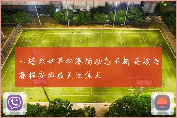 卡塔尔世界杯赛场动态不断 备战与赛程安排成关注焦点