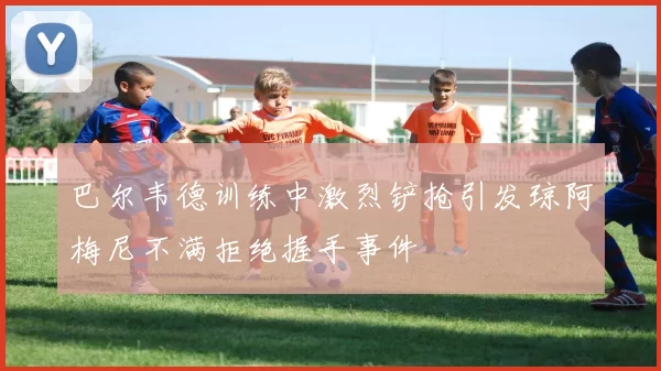 巴尔韦德训练中激烈铲抢引发琼阿梅尼不满拒绝握手事件