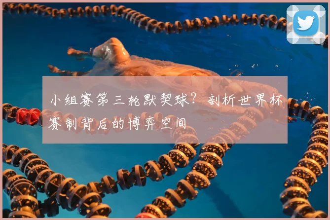 小组赛第三轮默契球?剖析世界杯赛制背后的博弈空间