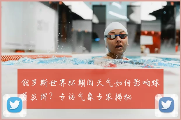 俄罗斯世界杯期间天气如何影响球员发挥?专访气象专家揭秘