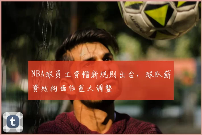 NBA球员工资帽新规则出台，球队薪资结构面临重大调整