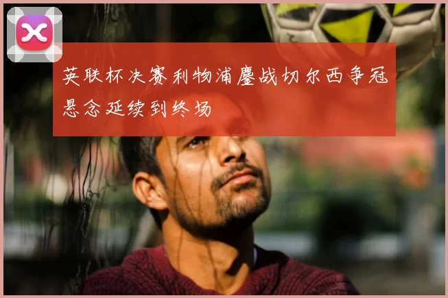 英联杯决赛利物浦鏖战切尔西争冠悬念延续到终场