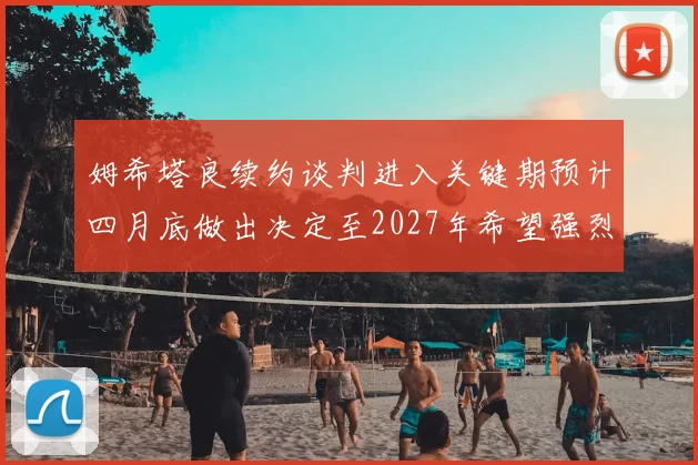 姆希塔良续约谈判进入关键期预计四月底做出决定至2027年希望强烈