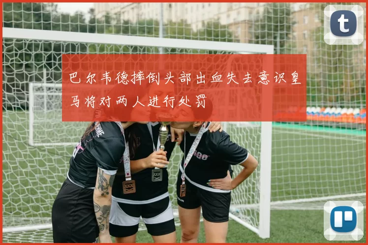 巴尔韦德摔倒头部出血失去意识皇马将对两人进行处罚