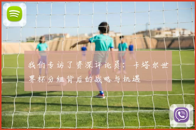 我们专访了资深评论员:卡塔尔世界杯分组背后的战略与机遇