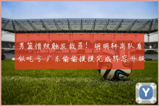 男篮惜败触发裁员!胡明轩离队看似吃亏 广东偷偷摸摸完成阵容升级