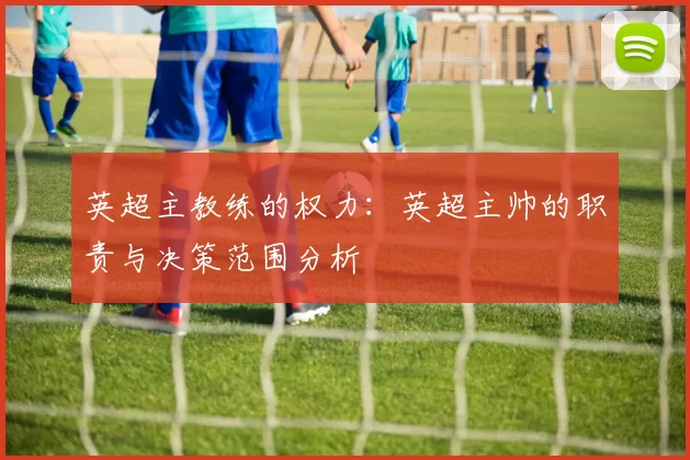 英超主教练的权力：英超主帅的职责与决策范围分析
