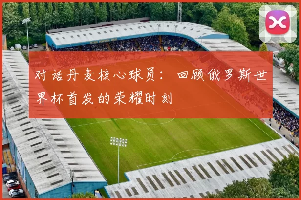 对话丹麦核心球员：回顾俄罗斯世界杯首发的荣耀时刻