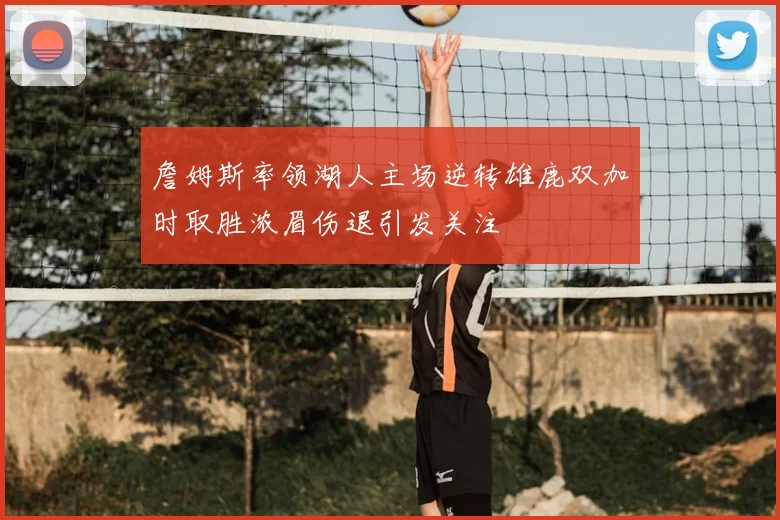 詹姆斯率领湖人主场逆转雄鹿双加时取胜浓眉伤退引发关注